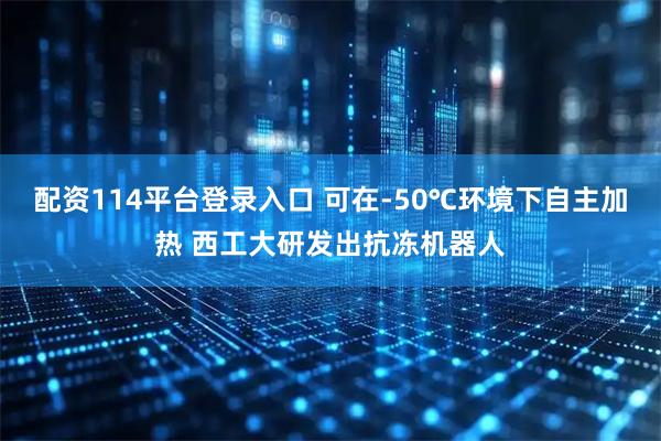 配资114平台登录入口 可在-50℃环境下自主加热 西工大研发出抗冻机器人