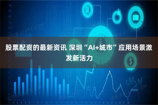 股票配资的最新资讯 深圳“AI+城市”应用场景激发新活力