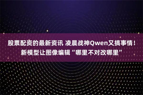 股票配资的最新资讯 凌晨战神Qwen又搞事情！新模型让图像编辑“哪里不对改哪里”