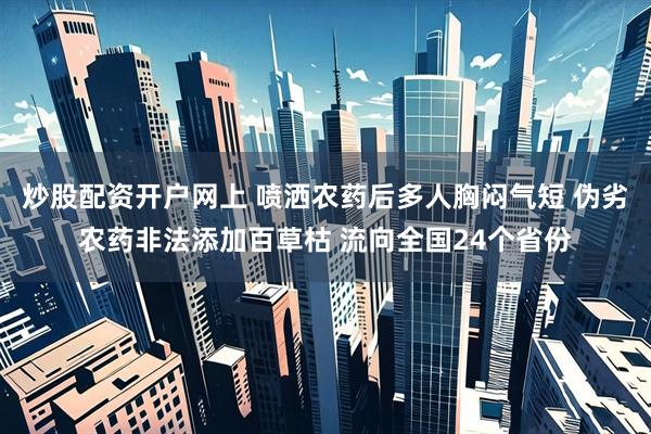 炒股配资开户网上 喷洒农药后多人胸闷气短 伪劣农药非法添加百草枯 流向全国24个省份