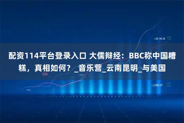 配资114平台登录入口 大儒辩经：BBC称中国糟糕，真相如何？_音乐营_云南昆明_与美国