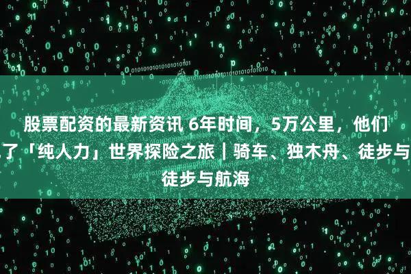 股票配资的最新资讯 6年时间，5万公里，他们完成了「纯人力」世界探险之旅｜骑车、独木舟、徒步与航海