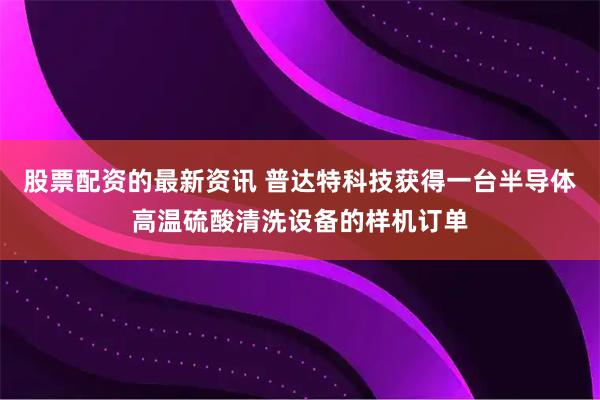 股票配资的最新资讯 普达特科技获得一台半导体高温硫酸清洗设备的样机订单