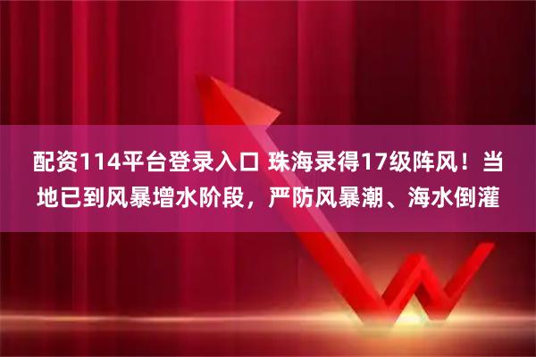 配资114平台登录入口 珠海录得17级阵风！当地已到风暴增水阶段，严防风暴潮、海水倒灌