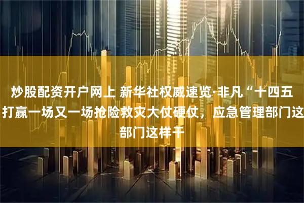 炒股配资开户网上 新华社权威速览·非凡“十四五” 丨打赢一场又一场抢险救灾大仗硬仗，应急管理部门这样干