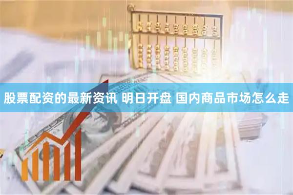 股票配资的最新资讯 明日开盘 国内商品市场怎么走