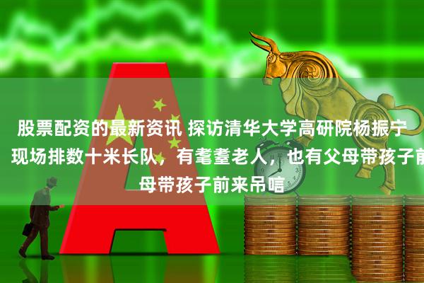 股票配资的最新资讯 探访清华大学高研院杨振宁缅怀室：现场排数十米长队，有耄耋老人，也有父母带孩子前来吊唁