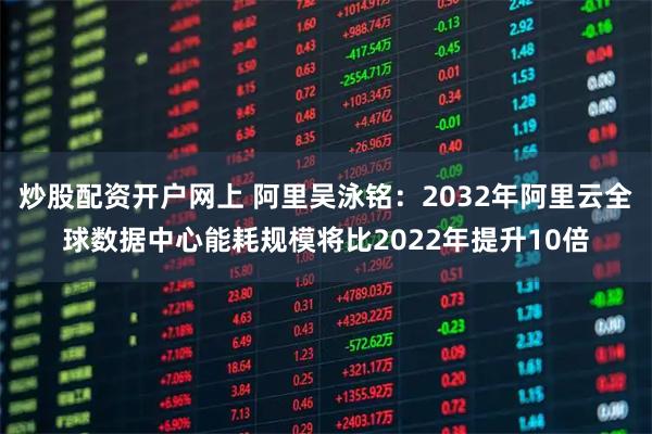 炒股配资开户网上 阿里吴泳铭：2032年阿里云全球数据中心能耗规模将比2022年提升10倍