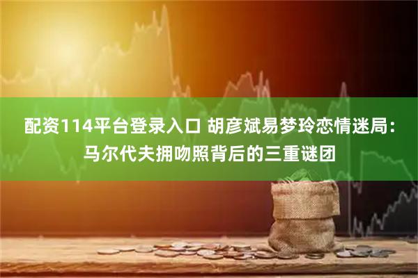 配资114平台登录入口 胡彦斌易梦玲恋情迷局：马尔代夫拥吻照背后的三重谜团