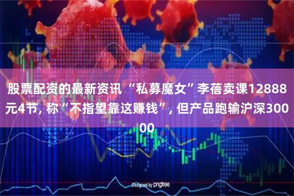 股票配资的最新资讯 “私募魔女”李蓓卖课12888元4节, 称“不指望靠这赚钱”, 但产品跑输沪深300