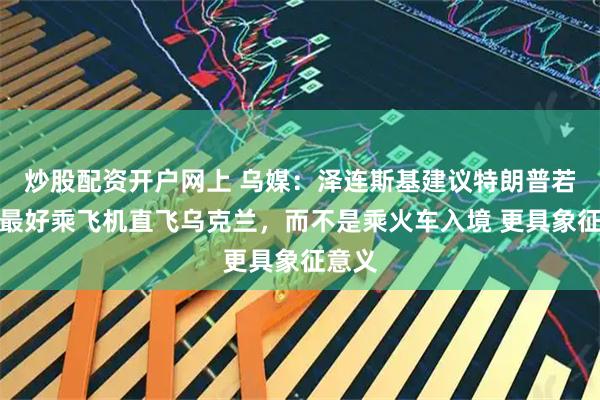 炒股配资开户网上 乌媒：泽连斯基建议特朗普若访乌最好乘飞机直飞乌克兰，而不是乘火车入境 更具象征意义