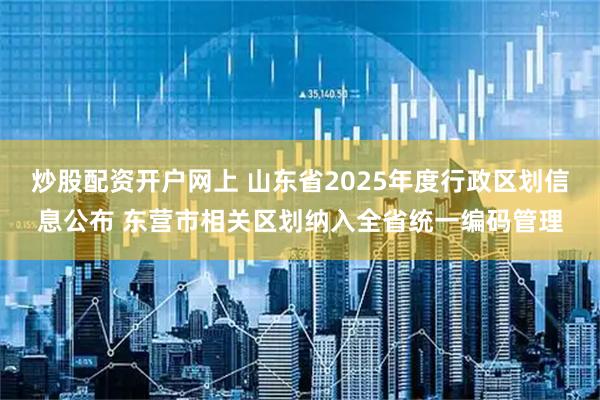 炒股配资开户网上 山东省2025年度行政区划信息公布 东营市相关区划纳入全省统一编码管理
