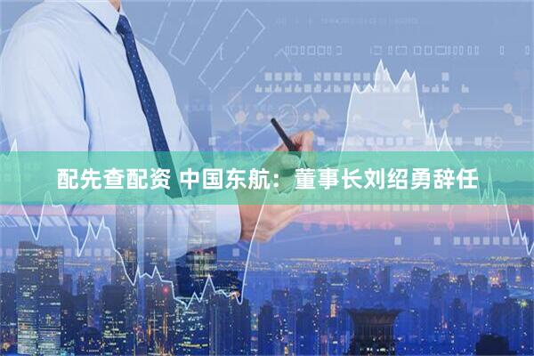 配先查配资 中国东航：董事长刘绍勇辞任