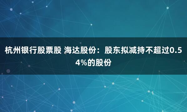 杭州银行股票股 海达股份：股东拟减持不超过0.54%的股份