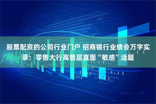 股票配资的公司行业门户 招商银行业绩会万字实录：零售大行高管层直面“敏感”话题