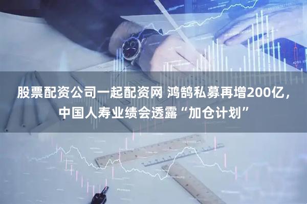 股票配资公司一起配资网 鸿鹄私募再增200亿，中国人寿业绩会透露“加仓计划”
