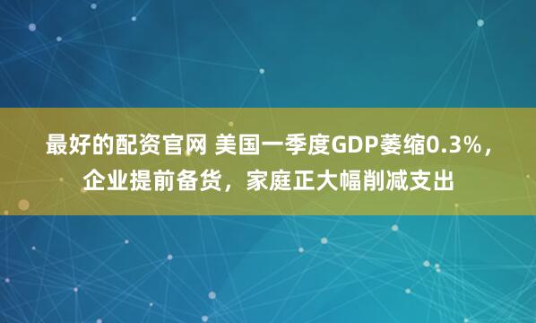 最好的配资官网 美国一季度GDP萎缩0.3%，企业提前备货，家庭正大幅削减支出