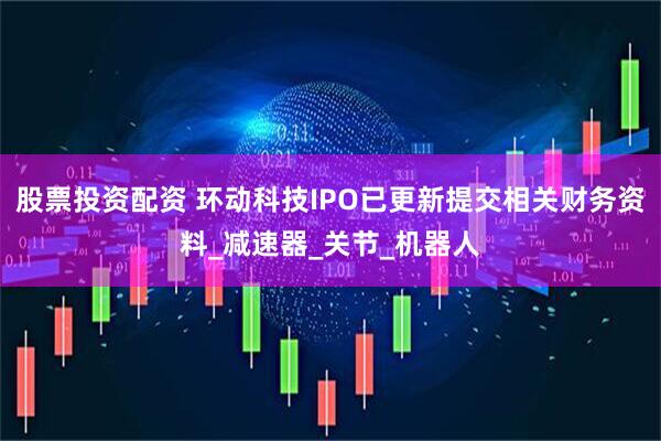 股票投资配资 环动科技IPO已更新提交相关财务资料_减速器_关节_机器人