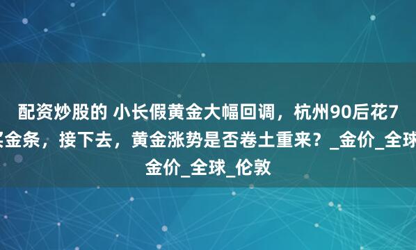 配资炒股的 小长假黄金大幅回调，杭州90后花7.8万买金条，接下去，黄金涨势是否卷土重来？_金价_全球_伦敦