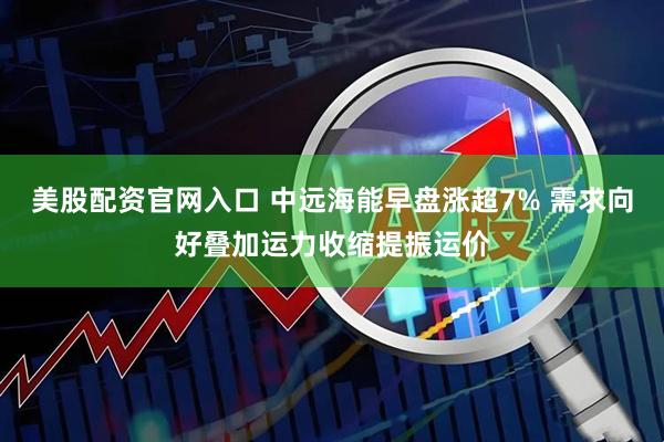 美股配资官网入口 中远海能早盘涨超7% 需求向好叠加运力收缩提振运价