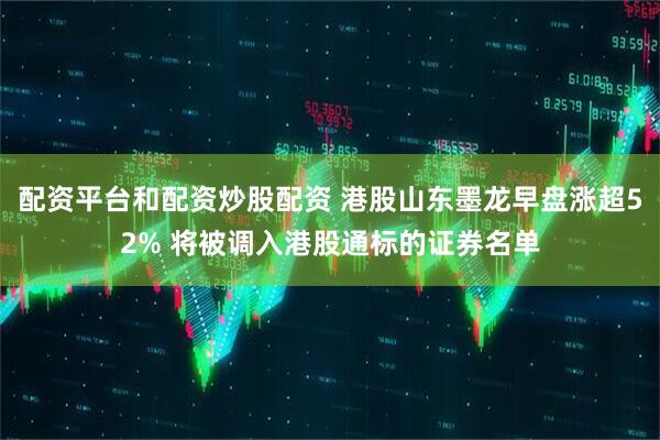 配资平台和配资炒股配资 港股山东墨龙早盘涨超52% 将被调入港股通标的证券名单