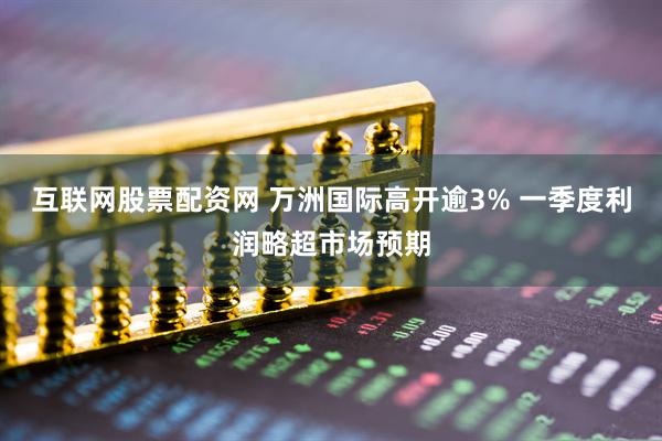 互联网股票配资网 万洲国际高开逾3% 一季度利润略超市场预期