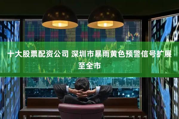 十大股票配资公司 深圳市暴雨黄色预警信号扩展至全市