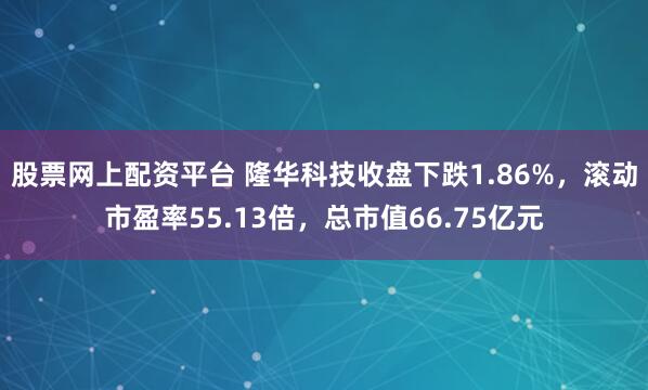 股票网上配资平台 隆华科技收盘下跌1.86%，滚动市盈率55.13倍，总市值66.75亿元