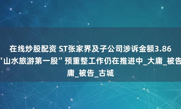 在线炒股配资 ST张家界及子公司涉诉金额3.86亿元 “山水旅游第一股”预重整工作仍在推进中_大庸_被告_古城