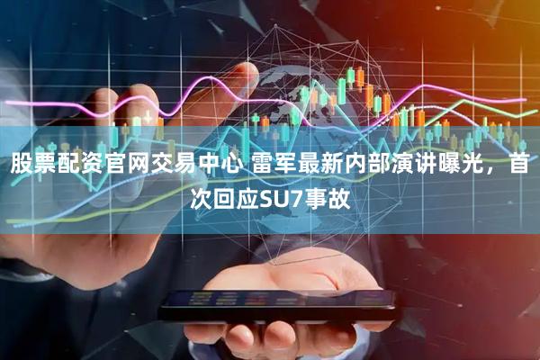 股票配资官网交易中心 雷军最新内部演讲曝光，首次回应SU7事故