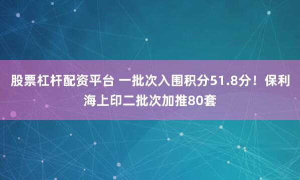 股票杠杆配资平台 一批次入围积分51.8分！保利海上印二批次加推80套