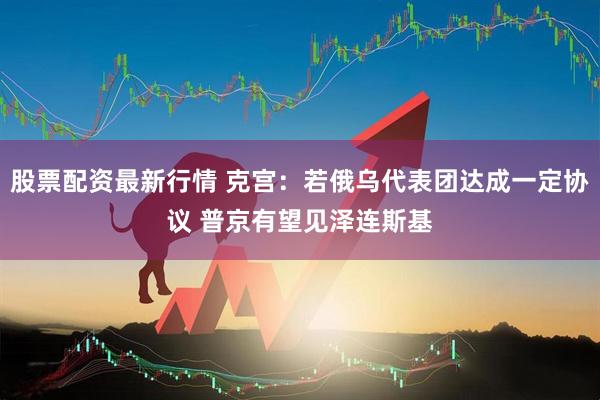 股票配资最新行情 克宫：若俄乌代表团达成一定协议 普京有望见泽连斯基