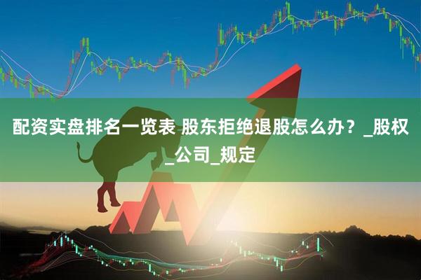配资实盘排名一览表 股东拒绝退股怎么办？_股权_公司_规定