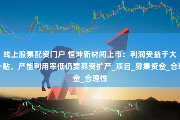 线上股票配资门户 恒坤新材闯上市：利润受益于大额补贴，产能利用率低仍要募资扩产_项目_募集资金_合理性