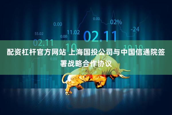 配资杠杆官方网站 上海国投公司与中国信通院签署战略合作协议