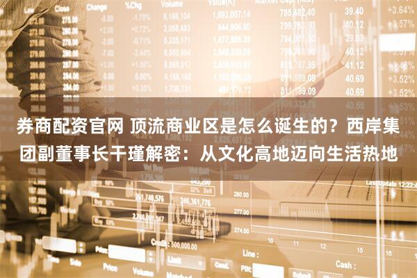 券商配资官网 顶流商业区是怎么诞生的？西岸集团副董事长干瑾解密：从文化高地迈向生活热地