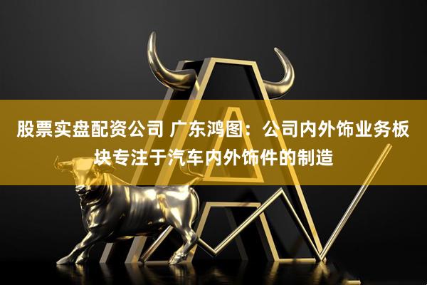 股票实盘配资公司 广东鸿图：公司内外饰业务板块专注于汽车内外饰件的制造