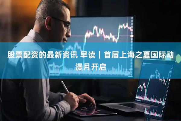 股票配资的最新资讯 早读｜首届上海之夏国际动漫月开启