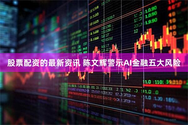 股票配资的最新资讯 陈文辉警示AI金融五大风险