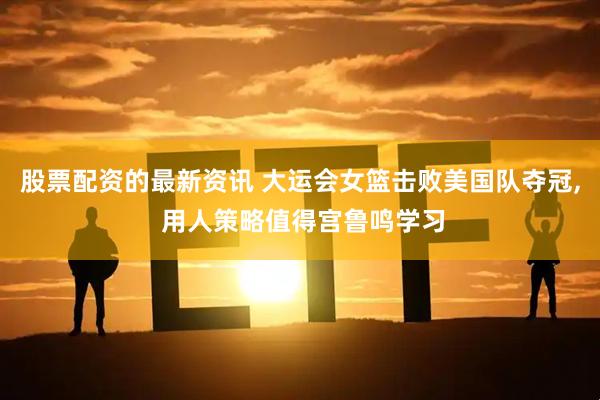 股票配资的最新资讯 大运会女篮击败美国队夺冠, 用人策略值得宫鲁鸣学习