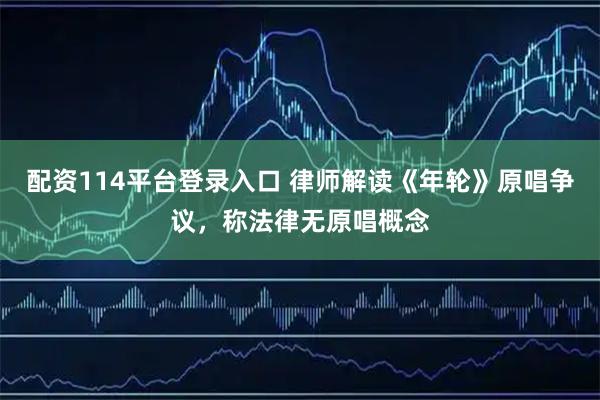 配资114平台登录入口 律师解读《年轮》原唱争议，称法律无原唱概念