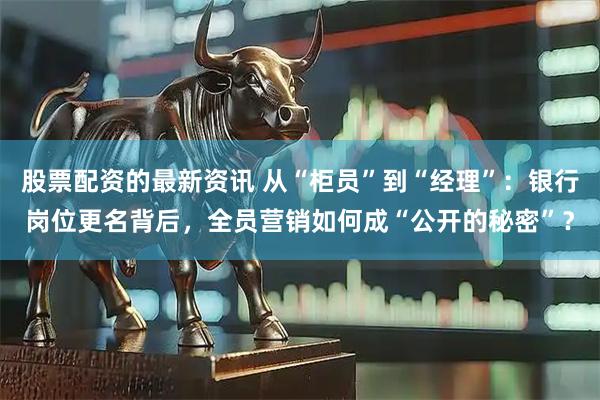 股票配资的最新资讯 从“柜员”到“经理”：银行岗位更名背后，全员营销如何成“公开的秘密”？