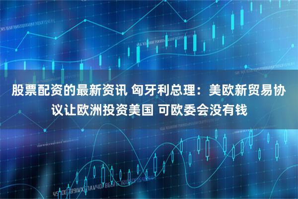 股票配资的最新资讯 匈牙利总理：美欧新贸易协议让欧洲投资美国 可欧委会没有钱