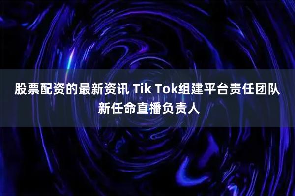 股票配资的最新资讯 Tik Tok组建平台责任团队 新任命直播负责人