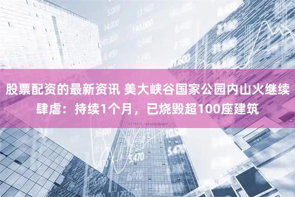 股票配资的最新资讯 美大峡谷国家公园内山火继续肆虐：持续1个月，已烧毁超100座建筑
