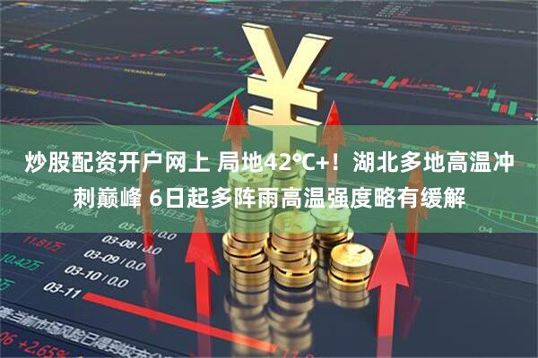 炒股配资开户网上 局地42℃+！湖北多地高温冲刺巅峰 6日起多阵雨高温强度略有缓解