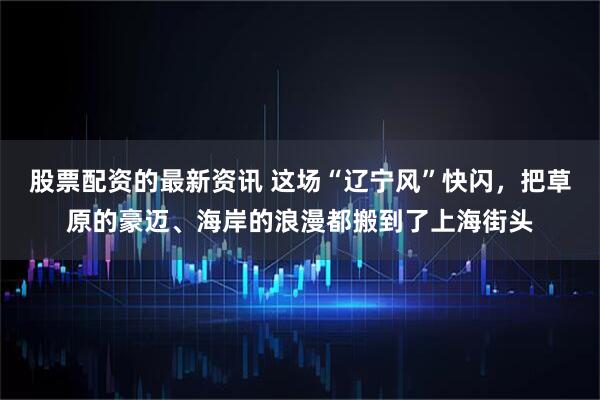 股票配资的最新资讯 这场“辽宁风”快闪，把草原的豪迈、海岸的浪漫都搬到了上海街头