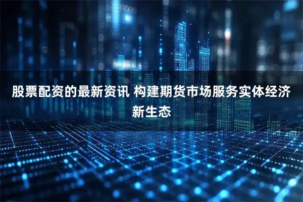股票配资的最新资讯 构建期货市场服务实体经济新生态