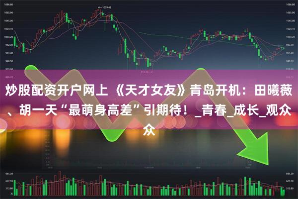 炒股配资开户网上 《天才女友》青岛开机：田曦薇、胡一天“最萌身高差”引期待！_青春_成长_观众