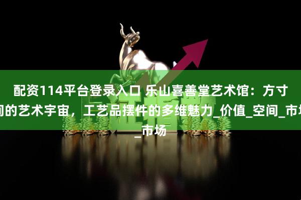 配资114平台登录入口 乐山喜善堂艺术馆：方寸间的艺术宇宙，工艺品摆件的多维魅力_价值_空间_市场